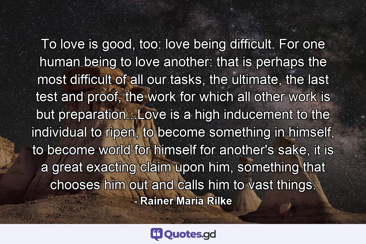 To love is good, too: love being difficult. For one human being to love another: that is perhaps the most difficult of all our tasks, the ultimate, the last test and proof, the work for which all other work is but preparation...Love is a high inducement to the individual to ripen, to become something in himself, to become world for himself for another's sake, it is a great exacting claim upon him, something that chooses him out and calls him to vast things. - Quote by Rainer Maria Rilke