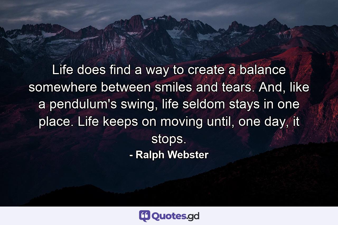 Life does find a way to create a balance somewhere between smiles and tears. And, like a pendulum's swing, life seldom stays in one place. Life keeps on moving until, one day, it stops. - Quote by Ralph Webster