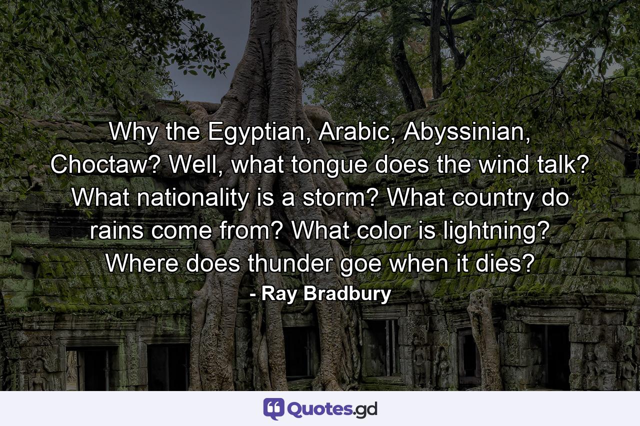 Why the Egyptian, Arabic, Abyssinian, Choctaw? Well, what tongue does the wind talk? What nationality is a storm? What country do rains come from? What color is lightning? Where does thunder goe when it dies? - Quote by Ray Bradbury