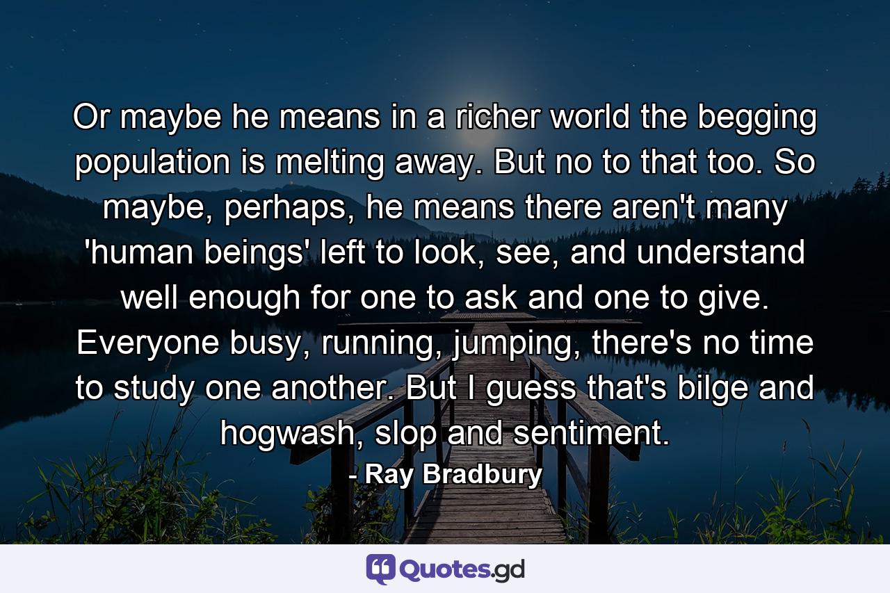 Or maybe he means in a richer world the begging population is melting away. But no to that too. So maybe, perhaps, he means there aren't many 'human beings' left to look, see, and understand well enough for one to ask and one to give. Everyone busy, running, jumping, there's no time to study one another. But I guess that's bilge and hogwash, slop and sentiment. - Quote by Ray Bradbury