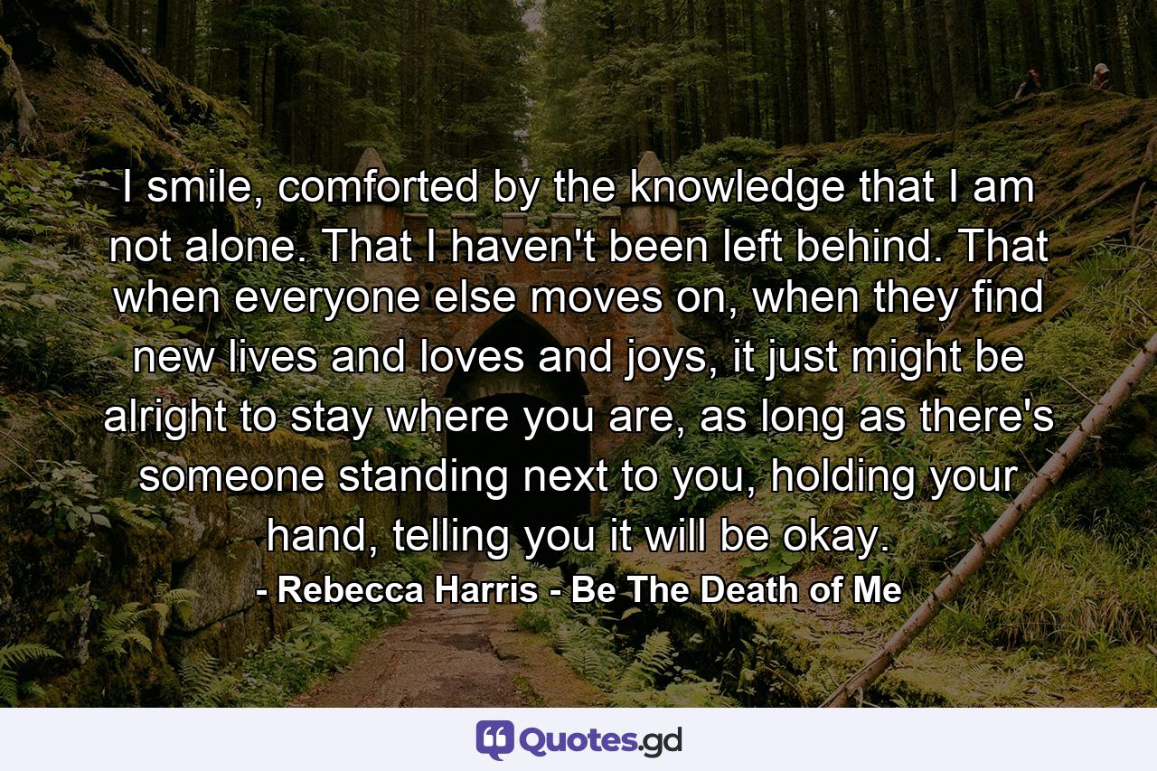 I smile, comforted by the knowledge that I am not alone. That I haven't been left behind. That when everyone else moves on, when they find new lives and loves and joys, it just might be alright to stay where you are, as long as there's someone standing next to you, holding your hand, telling you it will be okay. - Quote by Rebecca Harris - Be The Death of Me