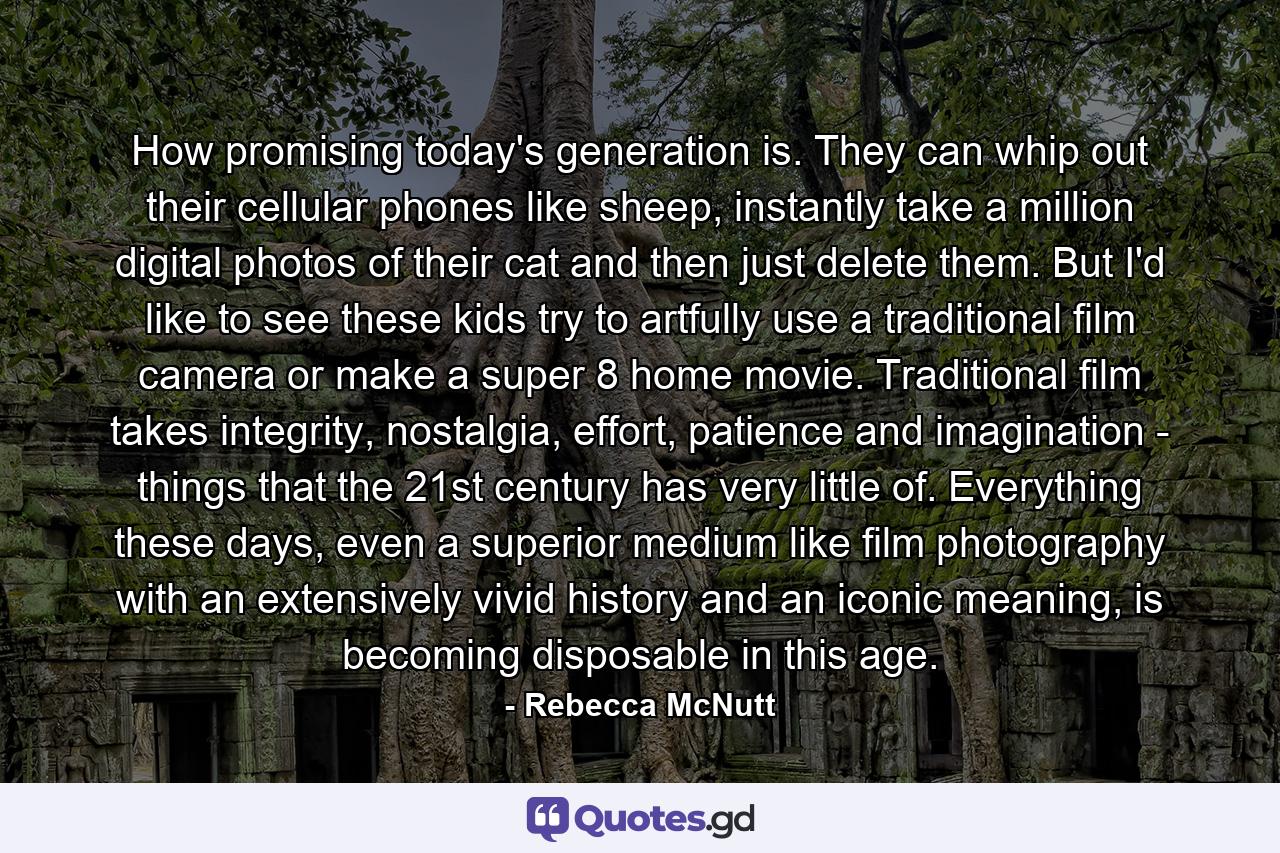 How promising today's generation is. They can whip out their cellular phones like sheep, instantly take a million digital photos of their cat and then just delete them. But I'd like to see these kids try to artfully use a traditional film camera or make a super 8 home movie. Traditional film takes integrity, nostalgia, effort, patience and imagination - things that the 21st century has very little of. Everything these days, even a superior medium like film photography with an extensively vivid history and an iconic meaning, is becoming disposable in this age. - Quote by Rebecca McNutt