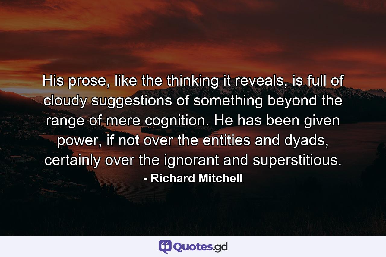 His prose, like the thinking it reveals, is full of cloudy suggestions of something beyond the range of mere cognition. He has been given power, if not over the entities and dyads, certainly over the ignorant and superstitious. - Quote by Richard Mitchell