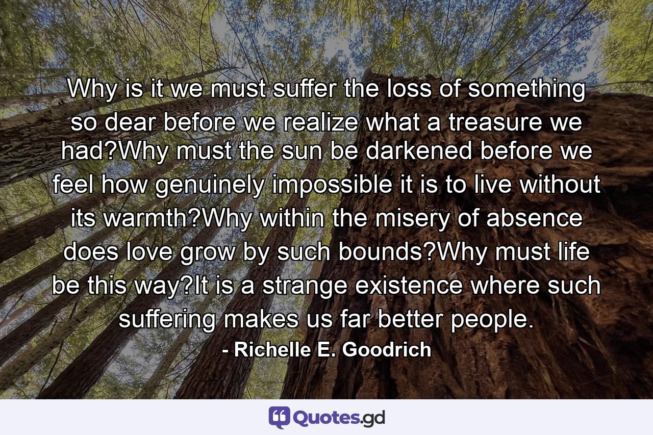 Why is it we must suffer the loss of something so dear before we realize what a treasure we had?Why must the sun be darkened before we feel how genuinely impossible it is to live without its warmth?Why within the misery of absence does love grow by such bounds?Why must life be this way?It is a strange existence where such suffering makes us far better people. - Quote by Richelle E. Goodrich