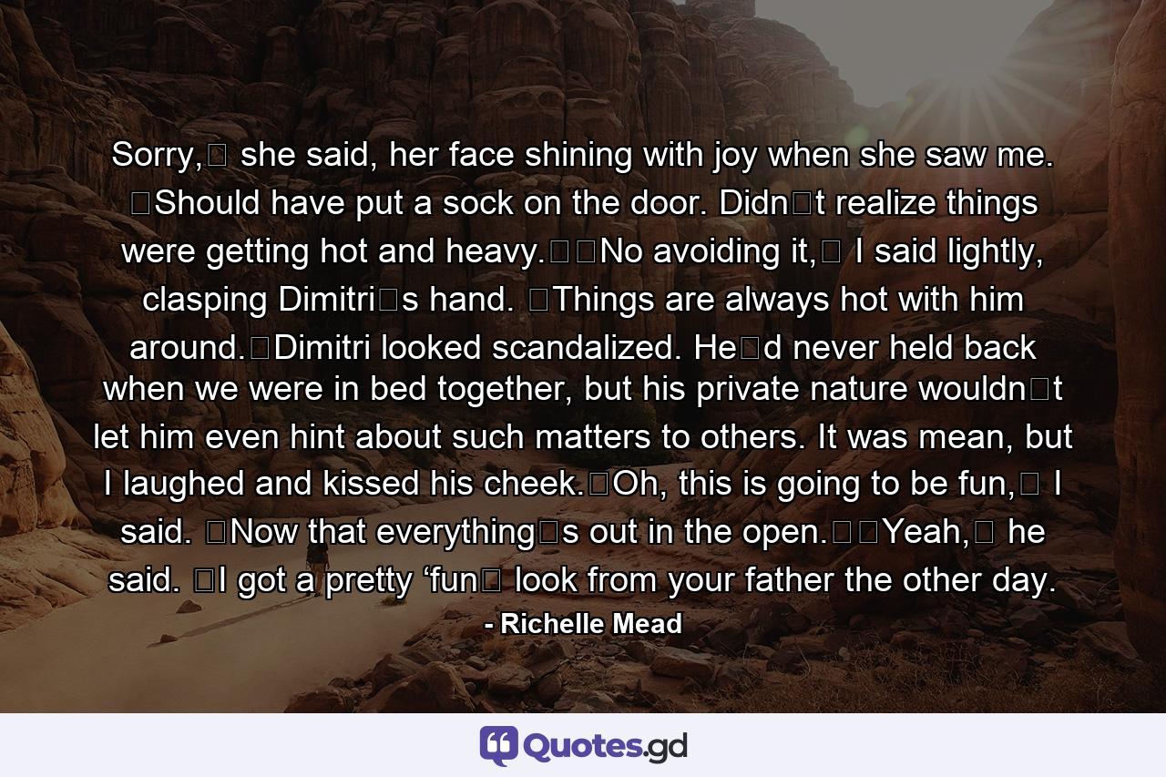 Sorry,ʺ she said, her face shining with joy when she saw me. ʺShould have put a sock on the door. Didnʹt realize things were getting hot and heavy.ʺʺNo avoiding it,ʺ I said lightly, clasping Dimitriʹs hand. ʺThings are always hot with him around.ʺDimitri looked scandalized. Heʹd never held back when we were in bed together, but his private nature wouldnʹt let him even hint about such matters to others. It was mean, but I laughed and kissed his cheek.ʺOh, this is going to be fun,ʺ I said. ʺNow that everythingʹs out in the open.ʺʺYeah,ʺ he said. ʺI got a pretty ‘funʹ look from your father the other day. - Quote by Richelle Mead