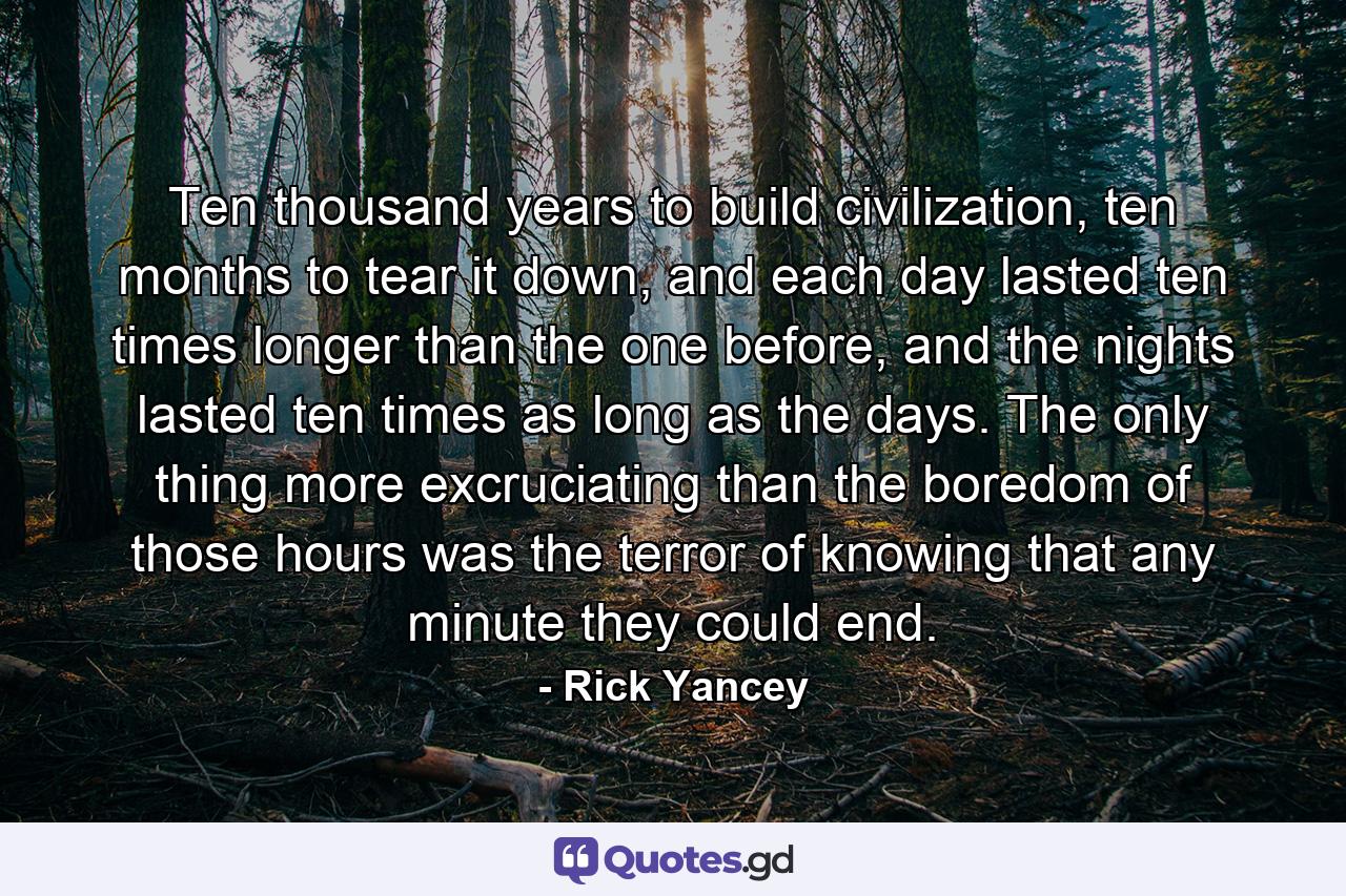 Ten thousand years to build civilization, ten months to tear it down, and each day lasted ten times longer than the one before, and the nights lasted ten times as long as the days. The only thing more excruciating than the boredom of those hours was the terror of knowing that any minute they could end. - Quote by Rick Yancey