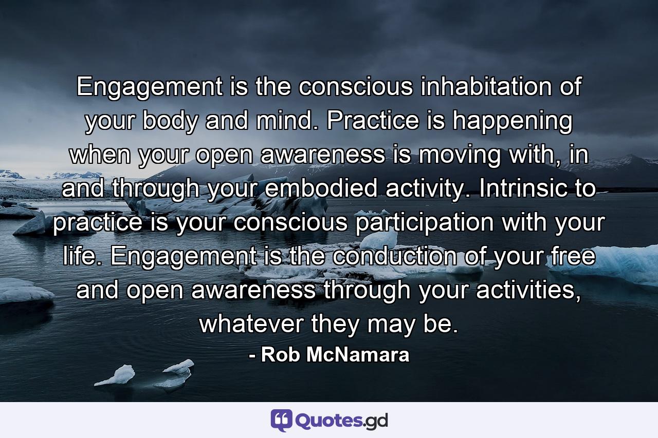 Engagement is the conscious inhabitation of your body and mind. Practice is happening when your open awareness is moving with, in and through your embodied activity. Intrinsic to practice is your conscious participation with your life. Engagement is the conduction of your free and open awareness through your activities, whatever they may be. - Quote by Rob McNamara