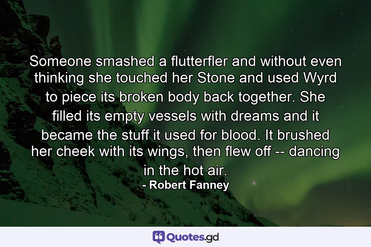 Someone smashed a flutterfler and without even thinking she touched her Stone and used Wyrd to piece its broken body back together. She filled its empty vessels with dreams and it became the stuff it used for blood. It brushed her cheek with its wings, then flew off -- dancing in the hot air. - Quote by Robert Fanney