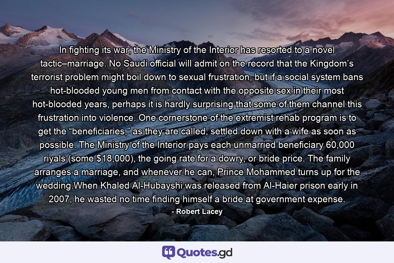 In fighting its war, the Ministry of the Interior has resorted to a novel tactic–marriage. No Saudi official will admit on the record that the Kingdom’s terrorist problem might boil down to sexual frustration, but if a social system bans hot-blooded young men from contact with the opposite sex in their most hot-blooded years, perhaps it is hardly surprising that some of them channel this frustration into violence. One cornerstone of the extremist rehab program is to get the “beneficiaries,” as they are called, settled down with a wife as soon as possible. The Ministry of the Interior pays each unmarried beneficiary 60,000 riyals (some $18,000), the going rate for a dowry, or bride price. The family arranges a marriage, and whenever he can, Prince Mohammed turns up for the wedding.When Khaled Al-Hubayshi was released from Al-Haier prison early in 2007, he wasted no time finding himself a bride at government expense. - Quote by Robert Lacey