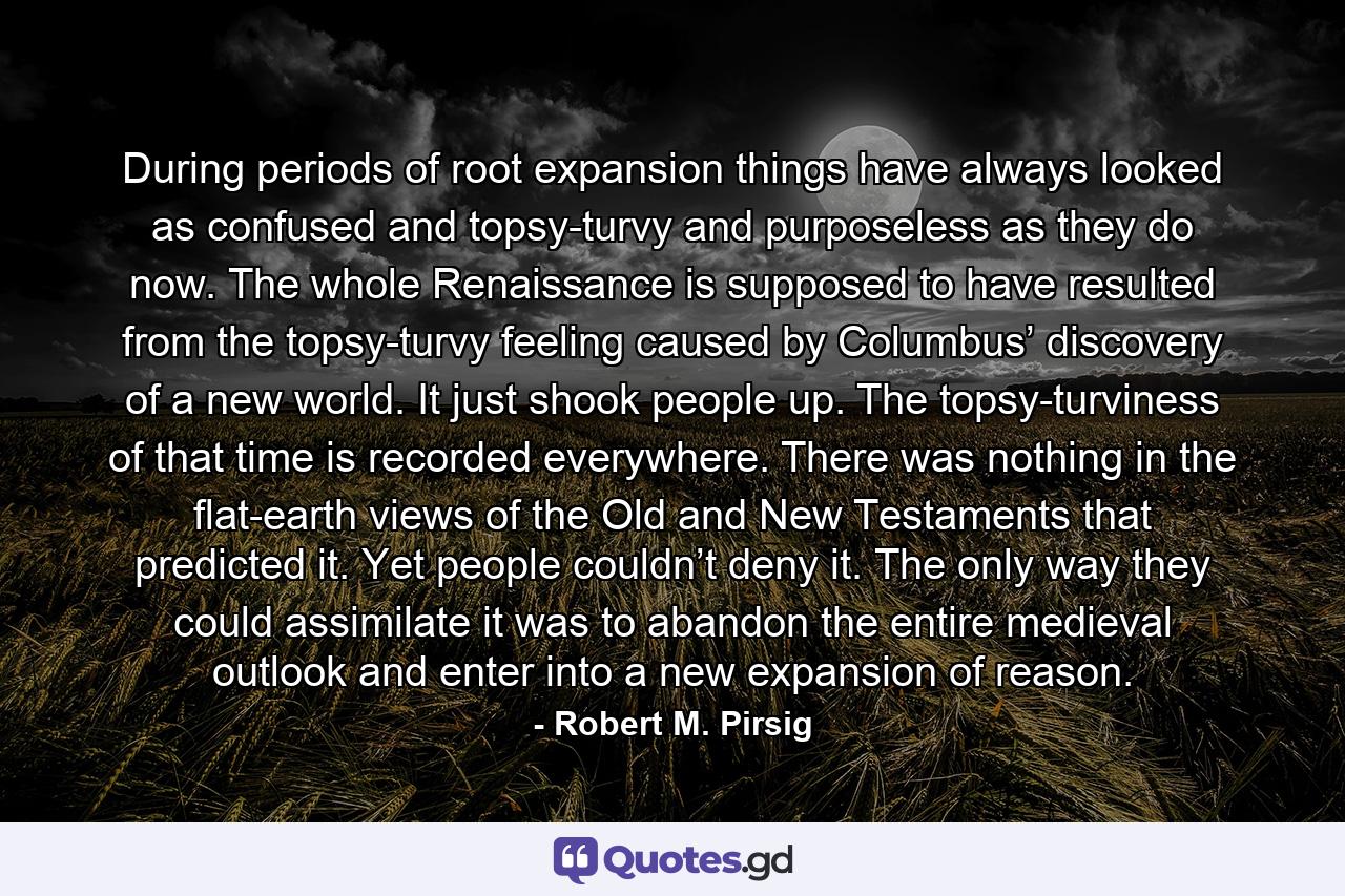 During periods of root expansion things have always looked as confused and topsy-turvy and purposeless as they do now. The whole Renaissance is supposed to have resulted from the topsy-turvy feeling caused by Columbus’ discovery of a new world. It just shook people up. The topsy-turviness of that time is recorded everywhere. There was nothing in the flat-earth views of the Old and New Testaments that predicted it. Yet people couldn’t deny it. The only way they could assimilate it was to abandon the entire medieval outlook and enter into a new expansion of reason. - Quote by Robert M. Pirsig