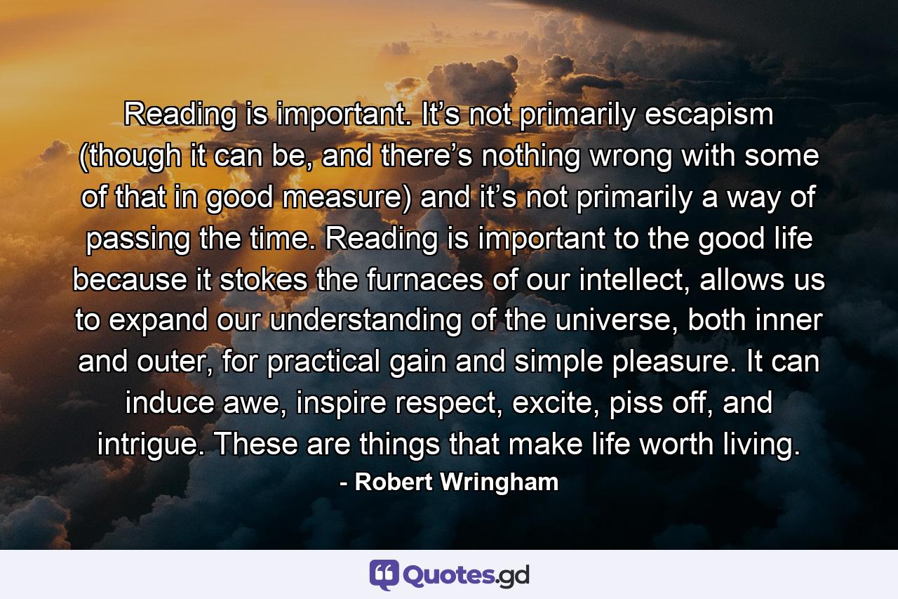 Reading is important. It’s not primarily escapism (though it can be, and there’s nothing wrong with some of that in good measure) and it’s not primarily a way of passing the time. Reading is important to the good life because it stokes the furnaces of our intellect, allows us to expand our understanding of the universe, both inner and outer, for practical gain and simple pleasure. It can induce awe, inspire respect, excite, piss off, and intrigue. These are things that make life worth living. - Quote by Robert Wringham
