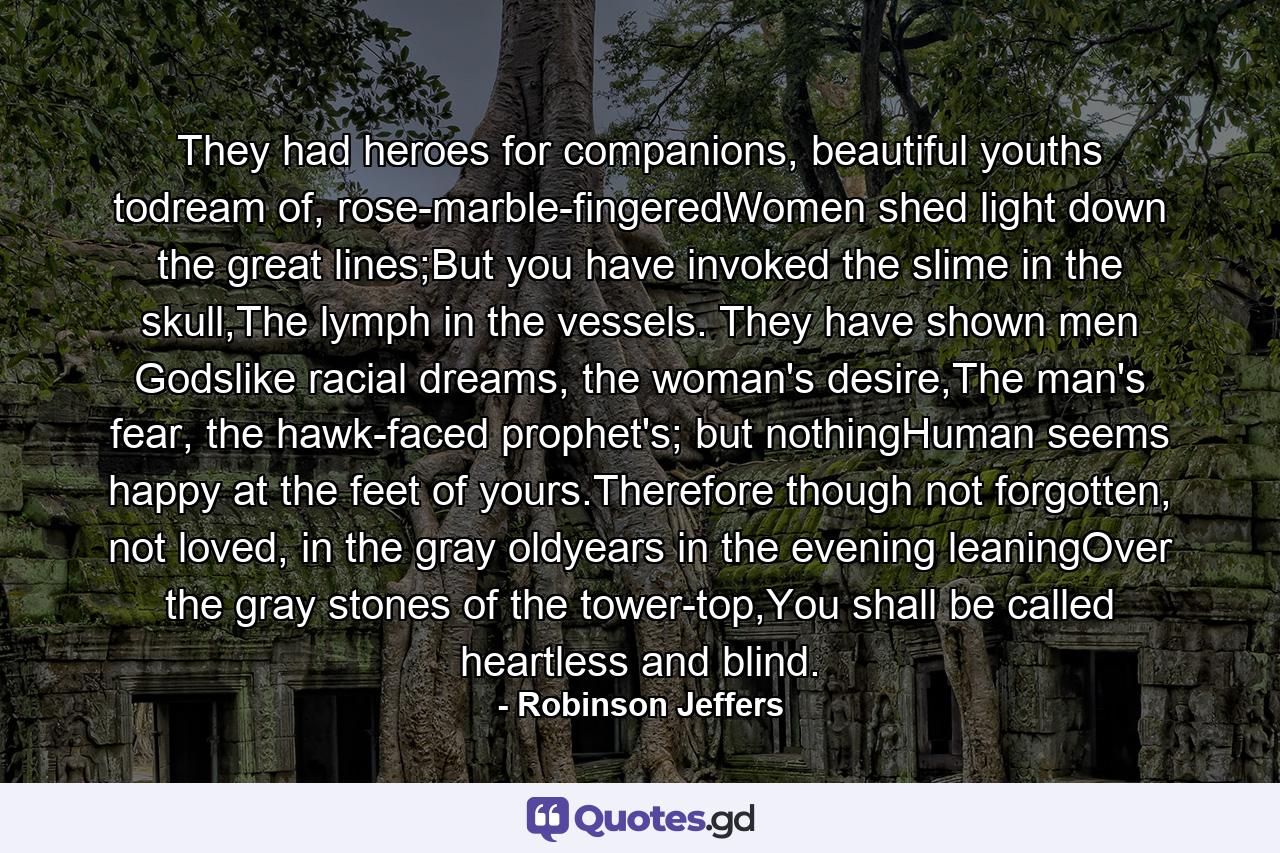 They had heroes for companions, beautiful youths todream of, rose-marble-fingeredWomen shed light down the great lines;But you have invoked the slime in the skull,The lymph in the vessels. They have shown men Godslike racial dreams, the woman's desire,The man's fear, the hawk-faced prophet's; but nothingHuman seems happy at the feet of yours.Therefore though not forgotten, not loved, in the gray oldyears in the evening leaningOver the gray stones of the tower-top,You shall be called heartless and blind. - Quote by Robinson Jeffers