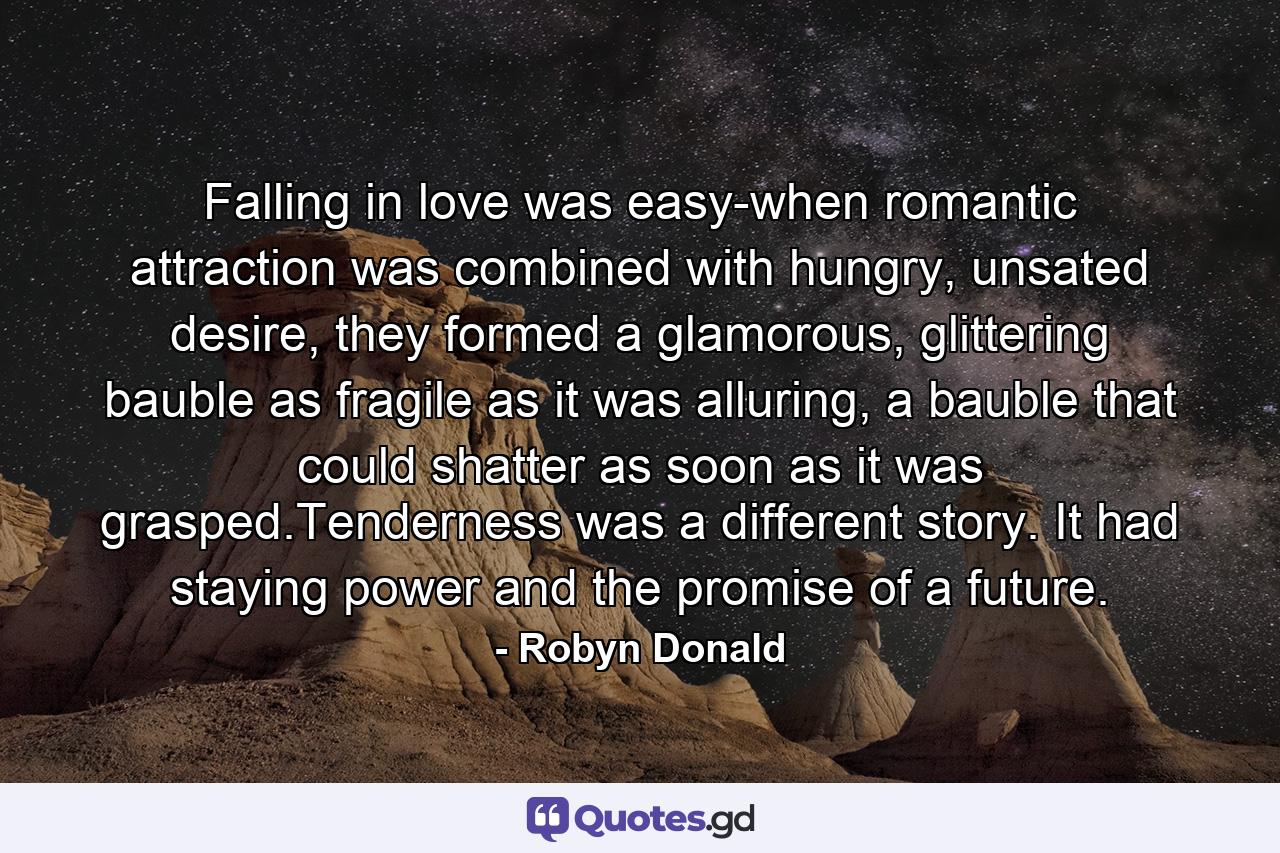 Falling in love was easy-when romantic attraction was combined with hungry, unsated desire, they formed a glamorous, glittering bauble as fragile as it was alluring, a bauble that could shatter as soon as it was grasped.Tenderness was a different story. It had staying power and the promise of a future. - Quote by Robyn Donald