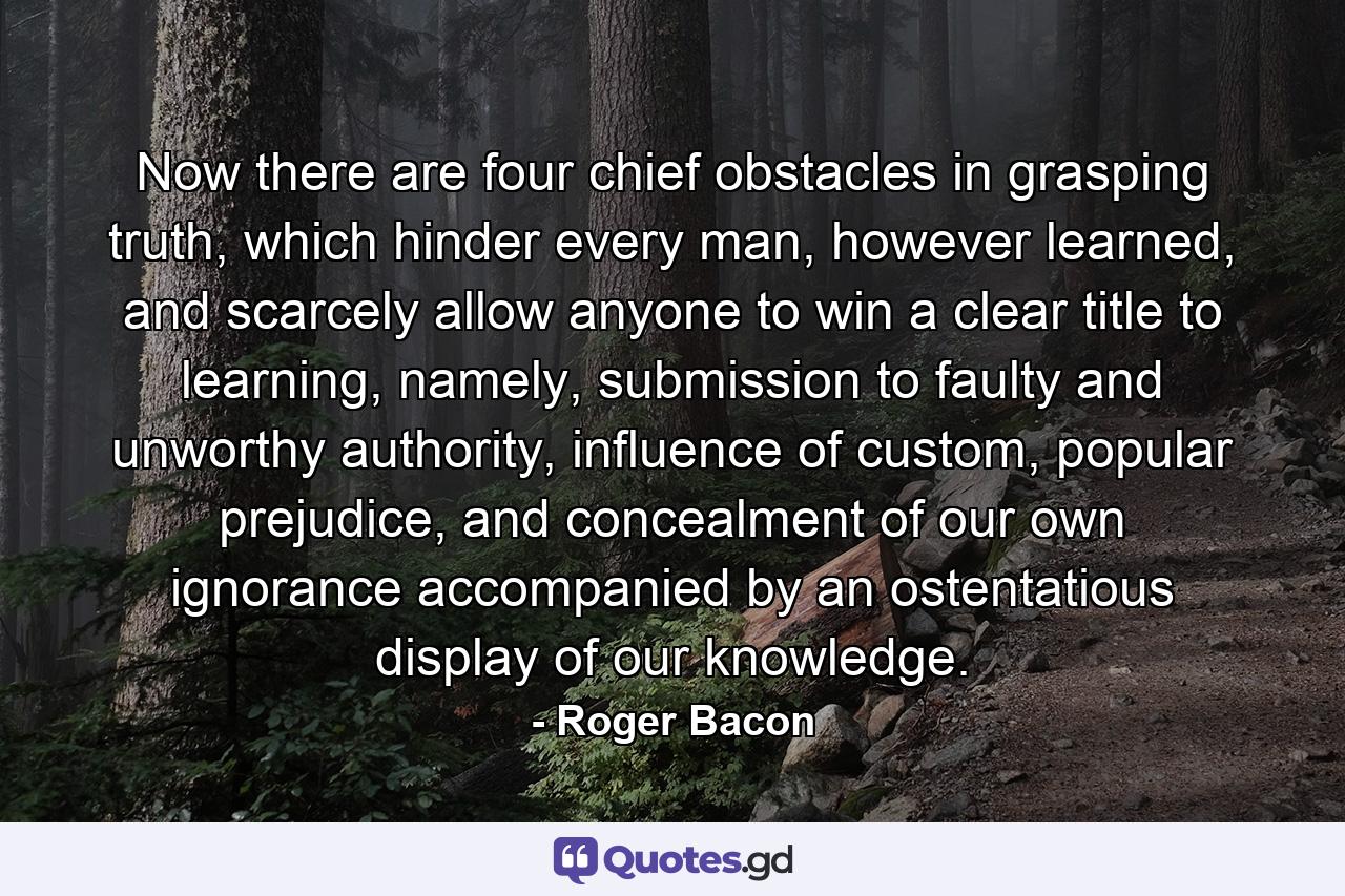 Now there are four chief obstacles in grasping truth, which hinder every man, however learned, and scarcely allow anyone to win a clear title to learning, namely, submission to faulty and unworthy authority, influence of custom, popular prejudice, and concealment of our own ignorance accompanied by an ostentatious display of our knowledge. - Quote by Roger Bacon