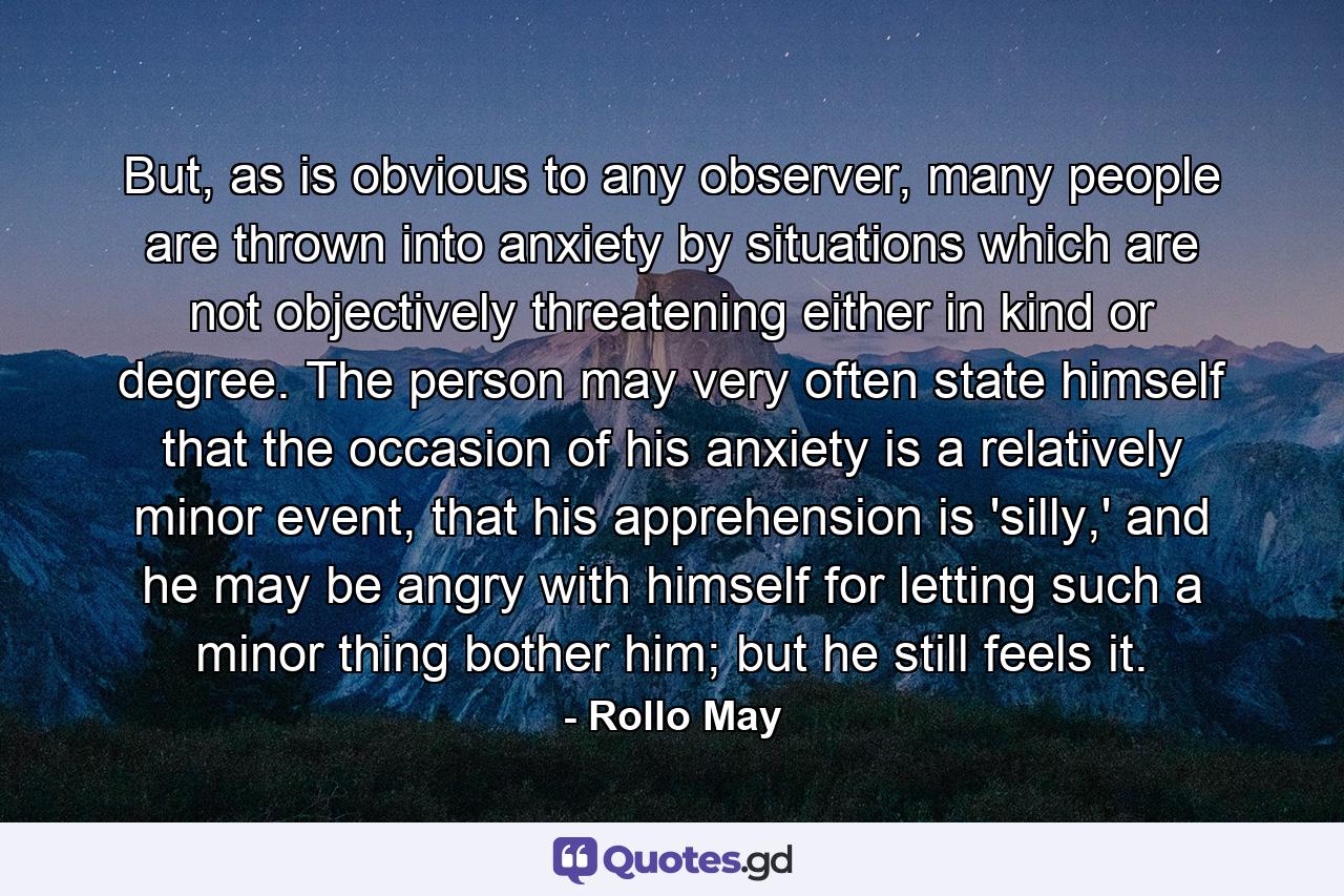 But, as is obvious to any observer, many people are thrown into anxiety by situations which are not objectively threatening either in kind or degree. The person may very often state himself that the occasion of his anxiety is a relatively minor event, that his apprehension is 'silly,' and he may be angry with himself for letting such a minor thing bother him; but he still feels it. - Quote by Rollo May