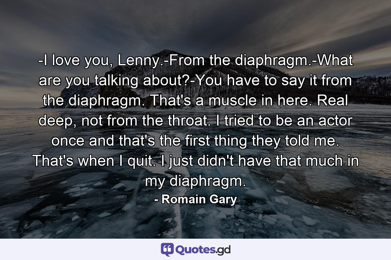 -I love you, Lenny.-From the diaphragm.-What are you talking about?-You have to say it from the diaphragm. That's a muscle in here. Real deep, not from the throat. I tried to be an actor once and that's the first thing they told me. That's when I quit. I just didn't have that much in my diaphragm. - Quote by Romain Gary