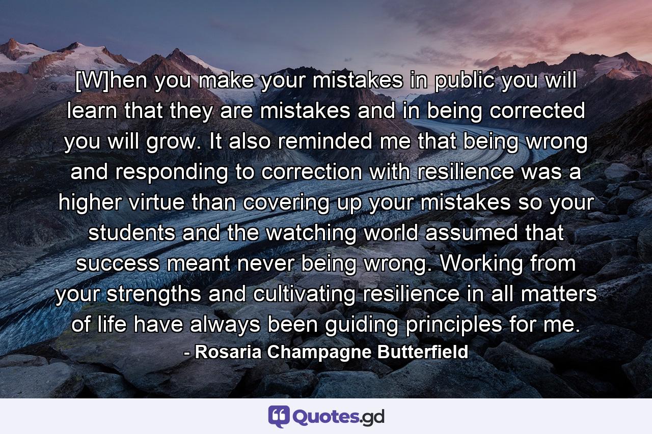 [W]hen you make your mistakes in public you will learn that they are mistakes and in being corrected you will grow. It also reminded me that being wrong and responding to correction with resilience was a higher virtue than covering up your mistakes so your students and the watching world assumed that success meant never being wrong. Working from your strengths and cultivating resilience in all matters of life have always been guiding principles for me. - Quote by Rosaria Champagne Butterfield