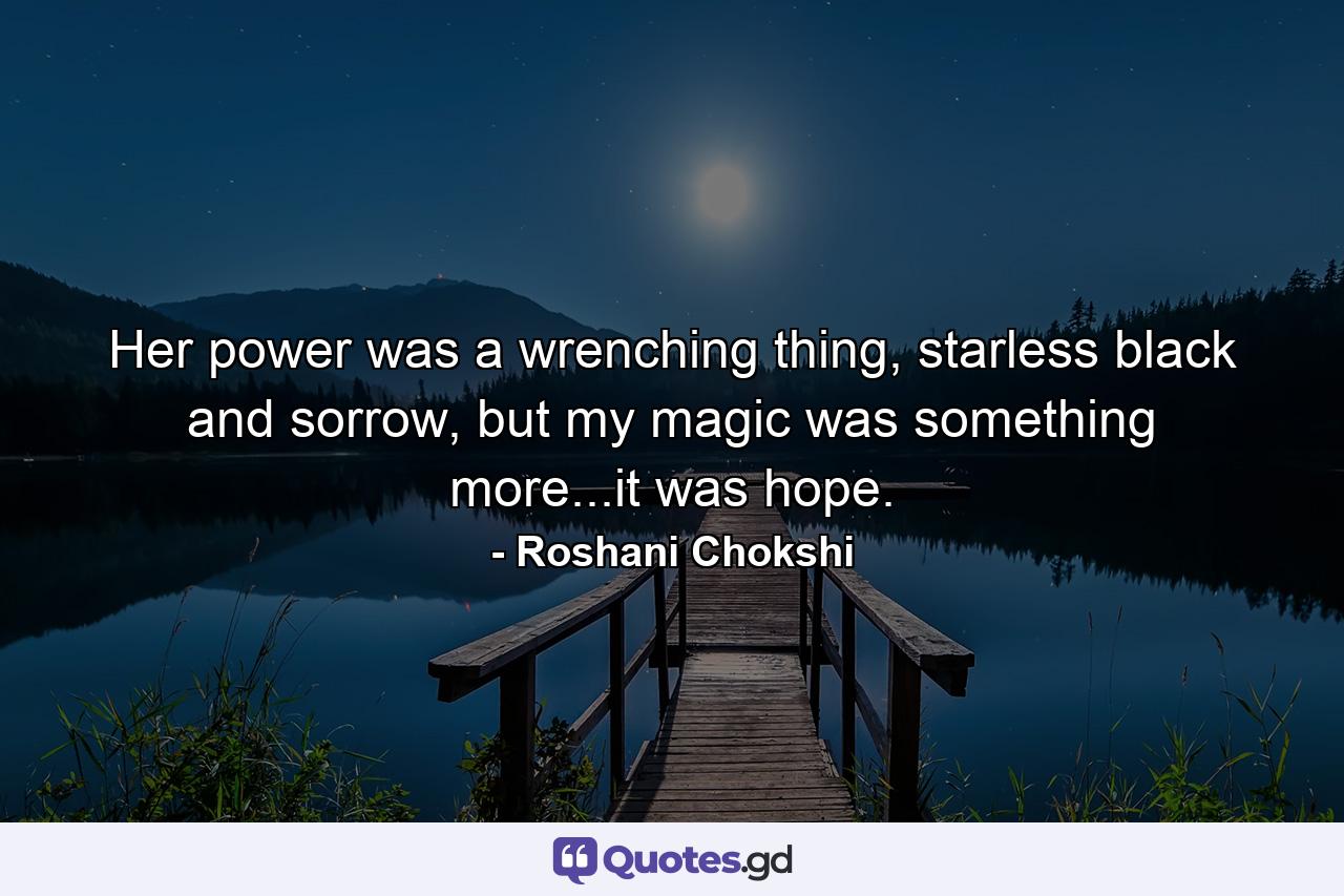 Her power was a wrenching thing, starless black and sorrow, but my magic was something more...it was hope. - Quote by Roshani Chokshi