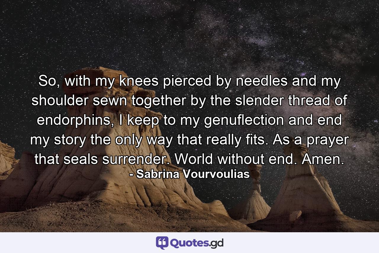 So, with my knees pierced by needles and my shoulder sewn together by the slender thread of endorphins, I keep to my genuflection and end my story the only way that really fits. As a prayer that seals surrender. World without end. Amen. - Quote by Sabrina Vourvoulias