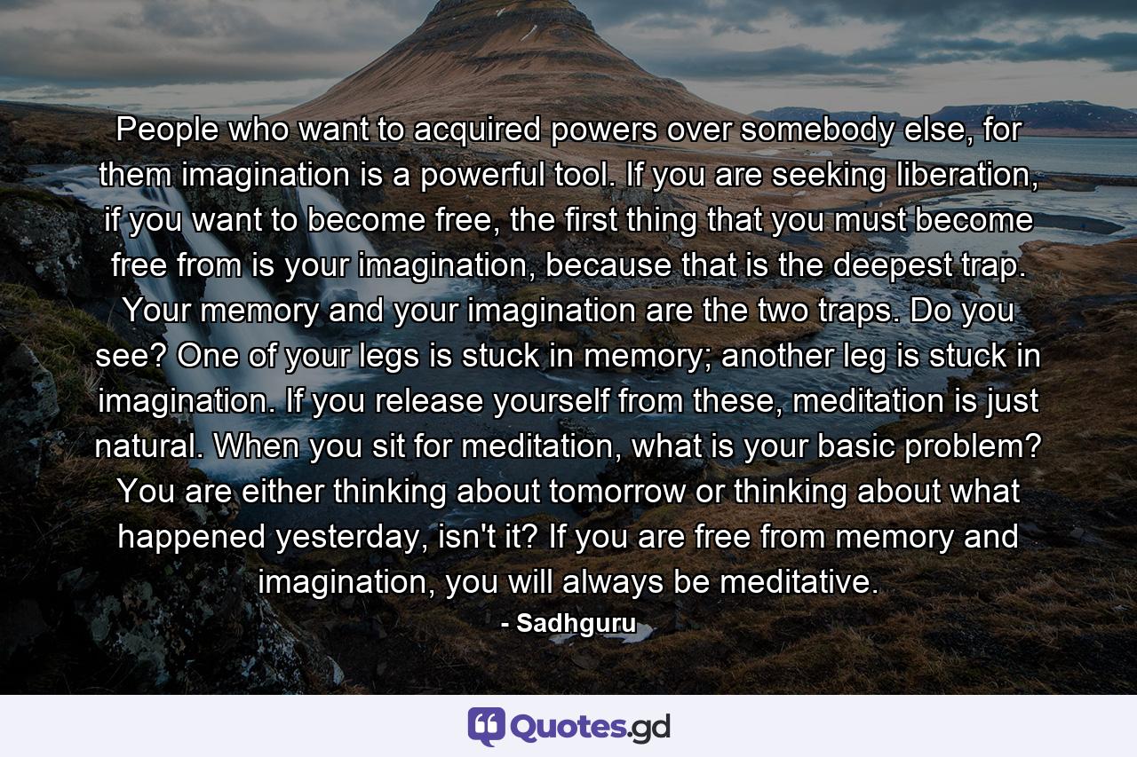 People who want to acquired powers over somebody else, for them imagination is a powerful tool. If you are seeking liberation, if you want to become free, the first thing that you must become free from is your imagination, because that is the deepest trap. Your memory and your imagination are the two traps. Do you see? One of your legs is stuck in memory; another leg is stuck in imagination. If you release yourself from these, meditation is just natural. When you sit for meditation, what is your basic problem? You are either thinking about tomorrow or thinking about what happened yesterday, isn't it? If you are free from memory and imagination, you will always be meditative. - Quote by Sadhguru