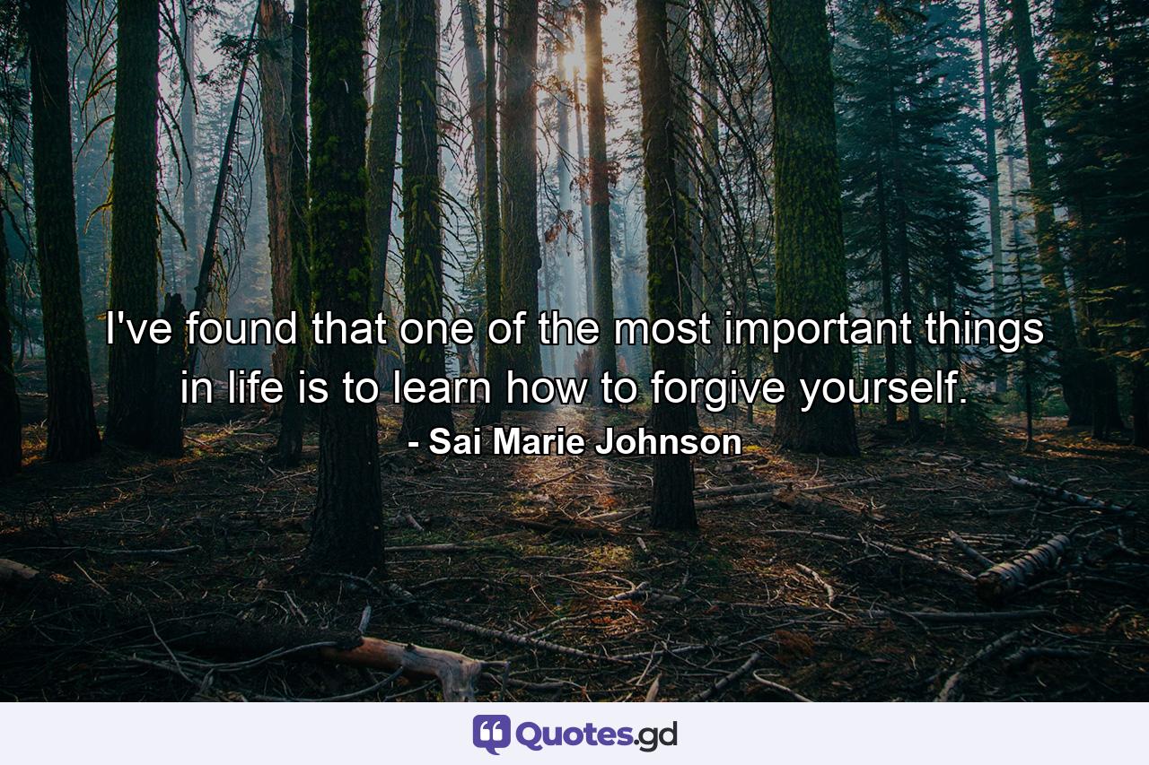 I've found that one of the most important things in life is to learn how to forgive yourself. - Quote by Sai Marie Johnson