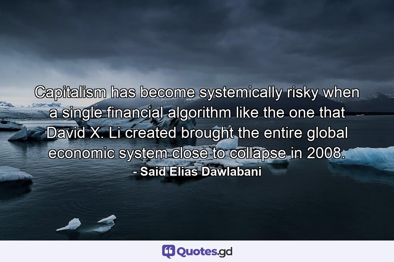 Capitalism has become systemically risky when a single financial algorithm like the one that David X. Li created brought the entire global economic system close to collapse in 2008. - Quote by Said Elias Dawlabani