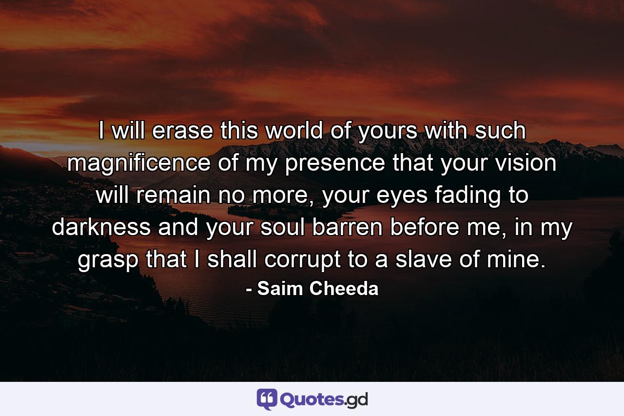 I will erase this world of yours with such magnificence of my presence that your vision will remain no more, your eyes fading to darkness and your soul barren before me, in my grasp that I shall corrupt to a slave of mine. - Quote by Saim Cheeda