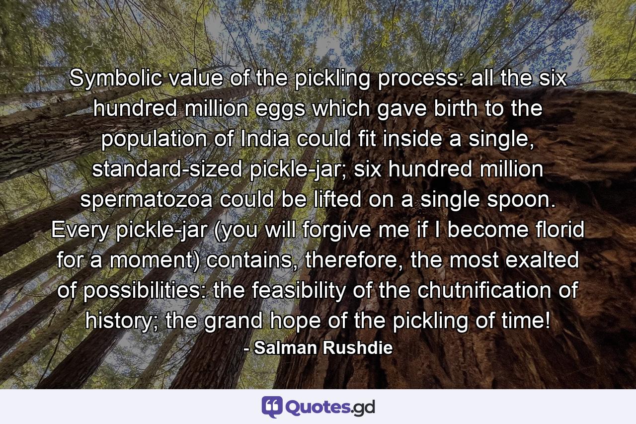 Symbolic value of the pickling process: all the six hundred million eggs which gave birth to the population of India could fit inside a single, standard-sized pickle-jar; six hundred million spermatozoa could be lifted on a single spoon. Every pickle-jar (you will forgive me if I become florid for a moment) contains, therefore, the most exalted of possibilities: the feasibility of the chutnification of history; the grand hope of the pickling of time! - Quote by Salman Rushdie