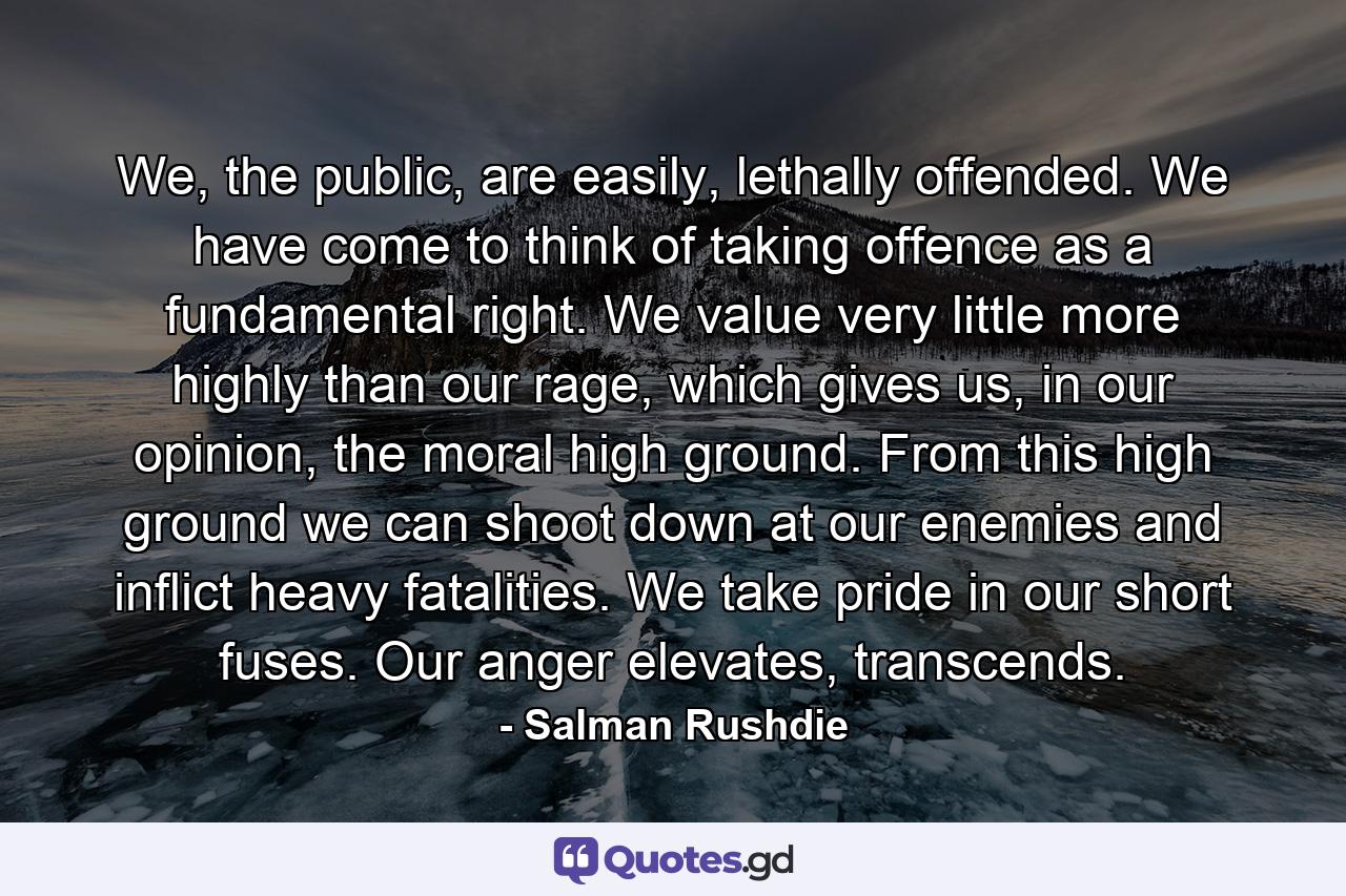 We, the public, are easily, lethally offended. We have come to think of taking offence as a fundamental right. We value very little more highly than our rage, which gives us, in our opinion, the moral high ground. From this high ground we can shoot down at our enemies and inflict heavy fatalities. We take pride in our short fuses. Our anger elevates, transcends. - Quote by Salman Rushdie