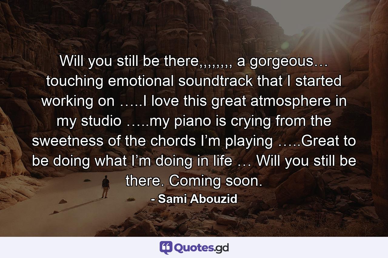 Will you still be there,,,,,,,, a gorgeous… touching emotional soundtrack that I started working on …..I love this great atmosphere in my studio …..my piano is crying from the sweetness of the chords I’m playing …..Great to be doing what I’m doing in life … Will you still be there. Coming soon. - Quote by Sami Abouzid