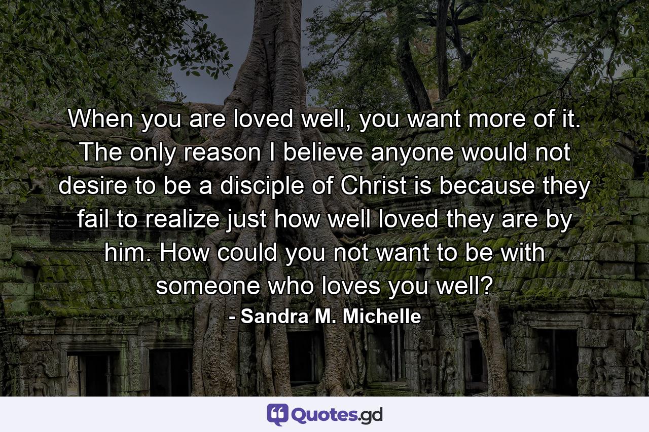 When you are loved well, you want more of it. The only reason I believe anyone would not desire to be a disciple of Christ is because they fail to realize just how well loved they are by him. How could you not want to be with someone who loves you well? - Quote by Sandra M. Michelle