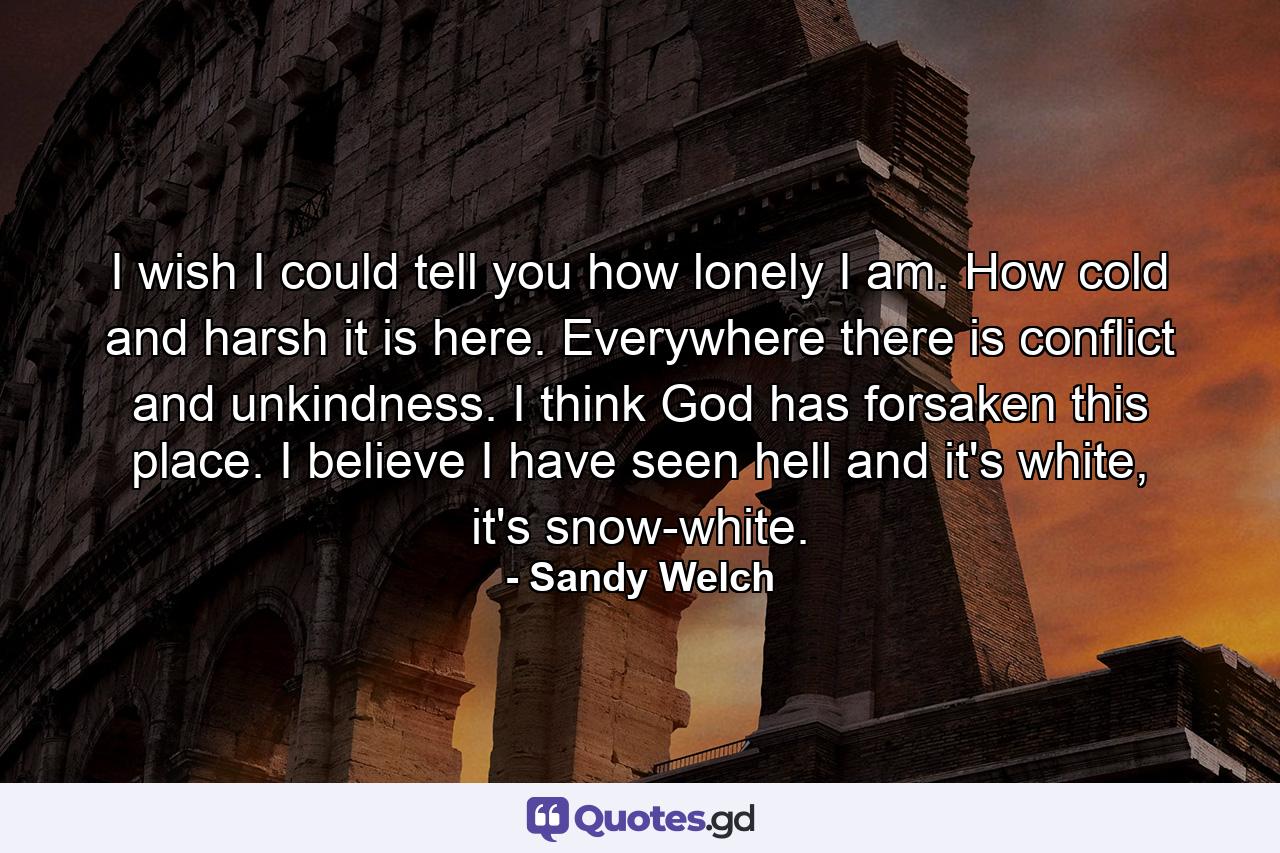 I wish I could tell you how lonely I am. How cold and harsh it is here. Everywhere there is conflict and unkindness. I think God has forsaken this place. I believe I have seen hell and it's white, it's snow-white. - Quote by Sandy Welch