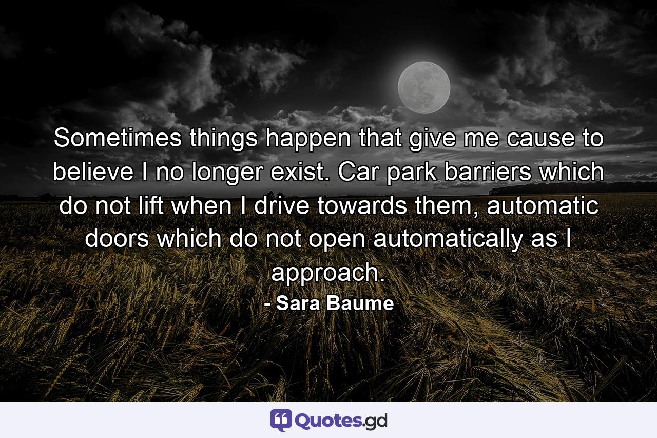 Sometimes things happen that give me cause to believe I no longer exist. Car park barriers which do not lift when I drive towards them, automatic doors which do not open automatically as I approach. - Quote by Sara Baume