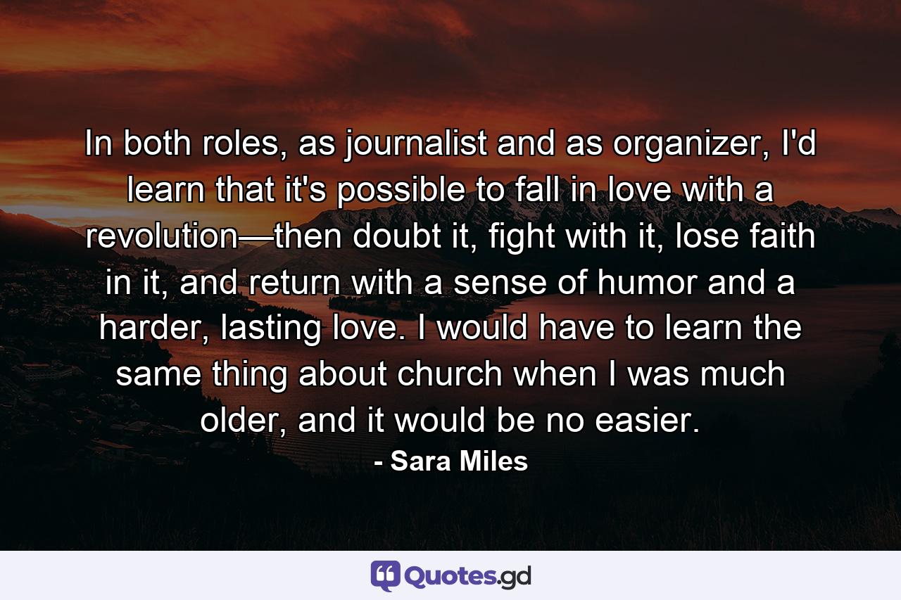 In both roles, as journalist and as organizer, I'd learn that it's possible to fall in love with a revolution—then doubt it, fight with it, lose faith in it, and return with a sense of humor and a harder, lasting love. I would have to learn the same thing about church when I was much older, and it would be no easier. - Quote by Sara Miles