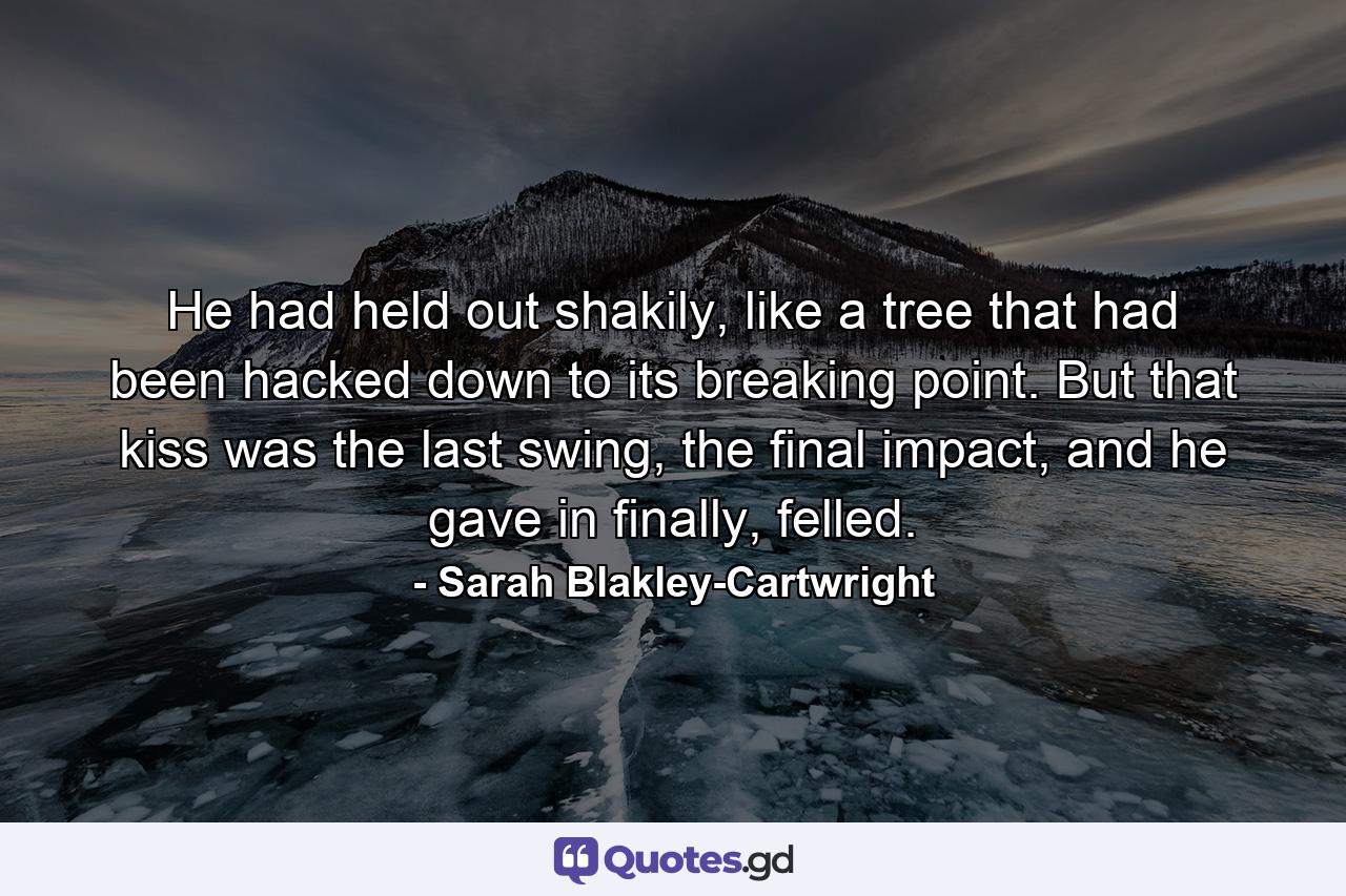 He had held out shakily, like a tree that had been hacked down to its breaking point. But that kiss was the last swing, the final impact, and he gave in finally, felled. - Quote by Sarah Blakley-Cartwright