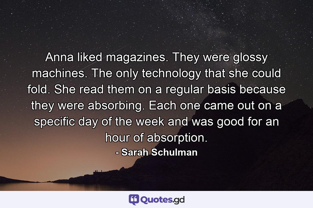 Anna liked magazines. They were glossy machines. The only technology that she could fold. She read them on a regular basis because they were absorbing. Each one came out on a specific day of the week and was good for an hour of absorption. - Quote by Sarah Schulman