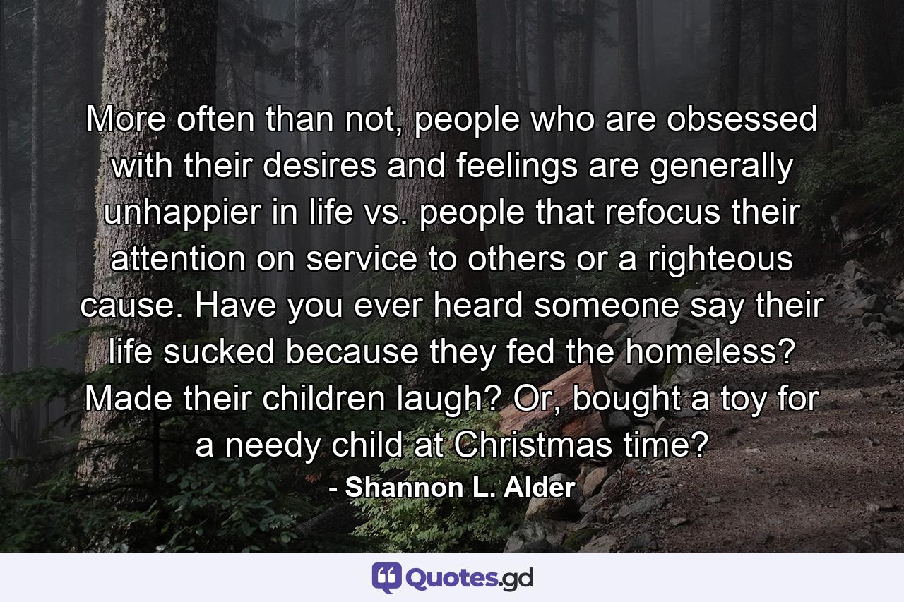 More often than not, people who are obsessed with their desires and feelings are generally unhappier in life vs. people that refocus their attention on service to others or a righteous cause. Have you ever heard someone say their life sucked because they fed the homeless? Made their children laugh? Or, bought a toy for a needy child at Christmas time? - Quote by Shannon L. Alder