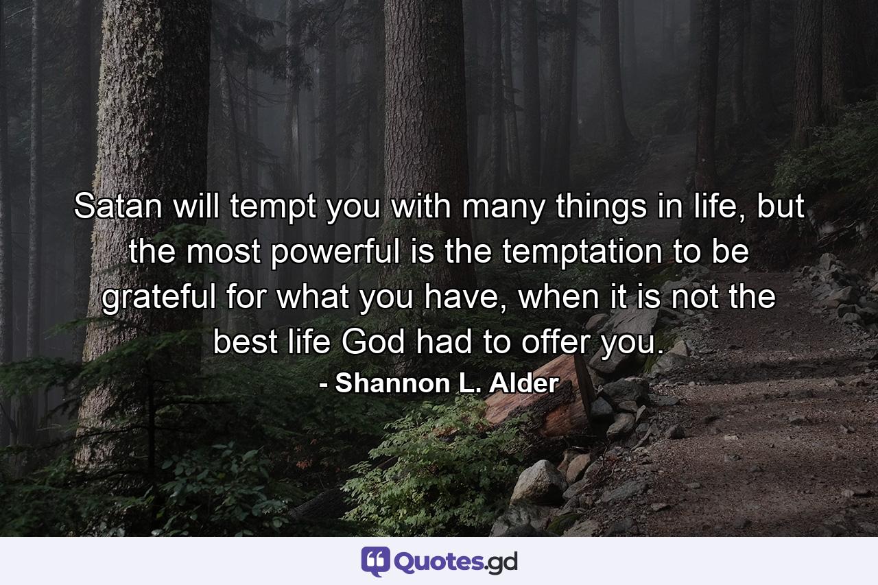 Satan will tempt you with many things in life, but the most powerful is the temptation to be grateful for what you have, when it is not the best life God had to offer you. - Quote by Shannon L. Alder