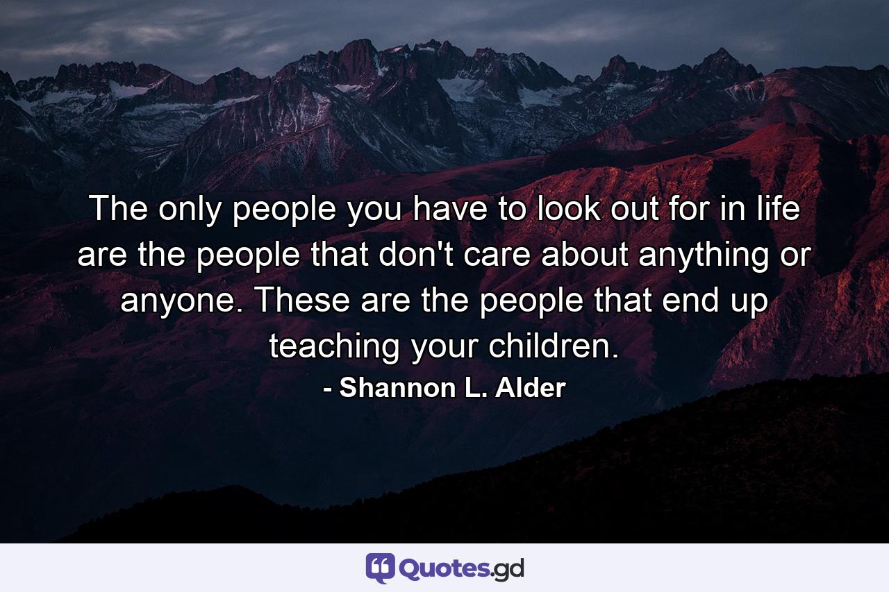 The only people you have to look out for in life are the people that don't care about anything or anyone. These are the people that end up teaching your children. - Quote by Shannon L. Alder