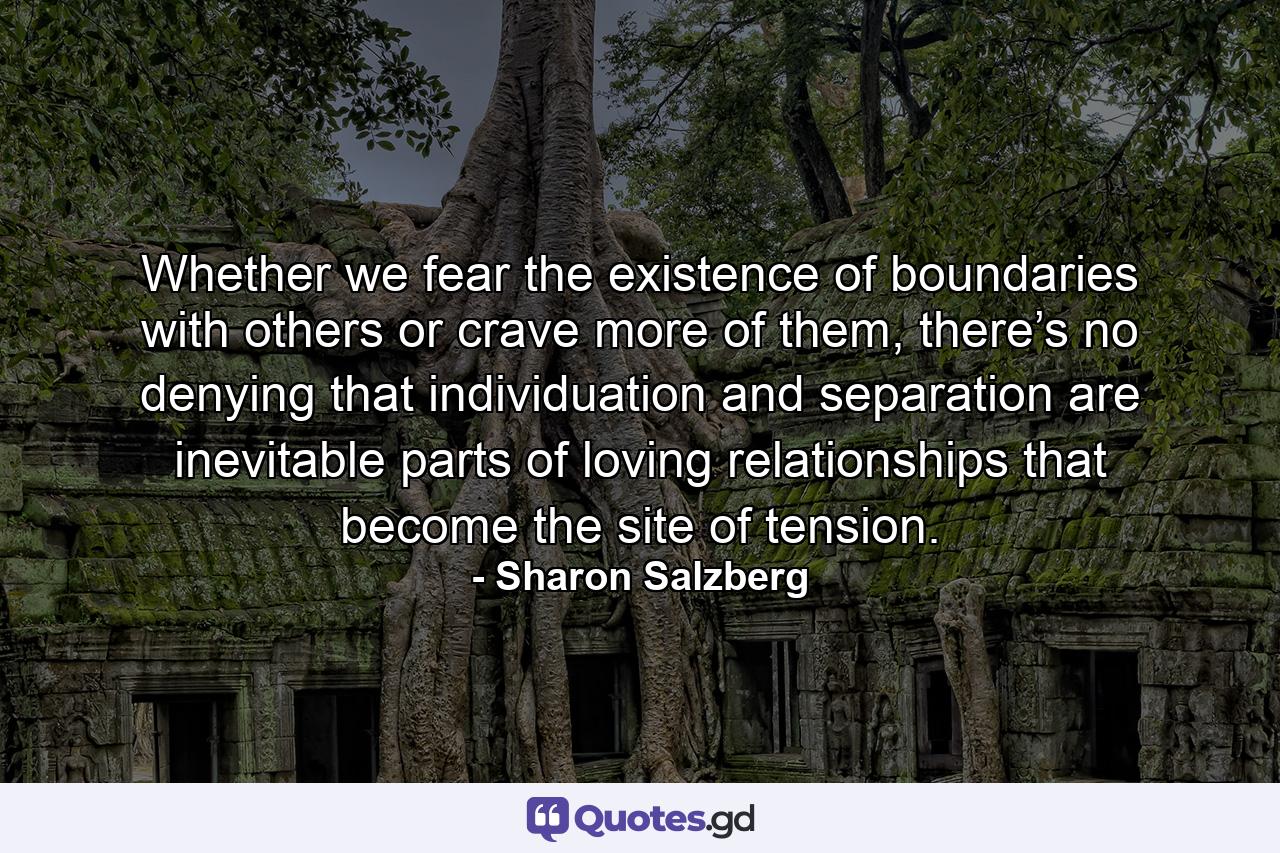 Whether we fear the existence of boundaries with others or crave more of them, there’s no denying that individuation and separation are inevitable parts of loving relationships that become the site of tension. - Quote by Sharon Salzberg