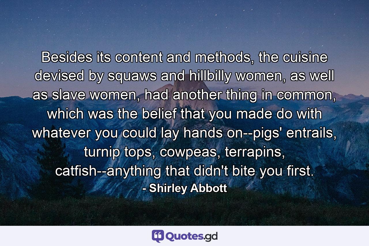 Besides its content and methods, the cuisine devised by squaws and hillbilly women, as well as slave women, had another thing in common, which was the belief that you made do with whatever you could lay hands on--pigs' entrails, turnip tops, cowpeas, terrapins, catfish--anything that didn't bite you first. - Quote by Shirley Abbott