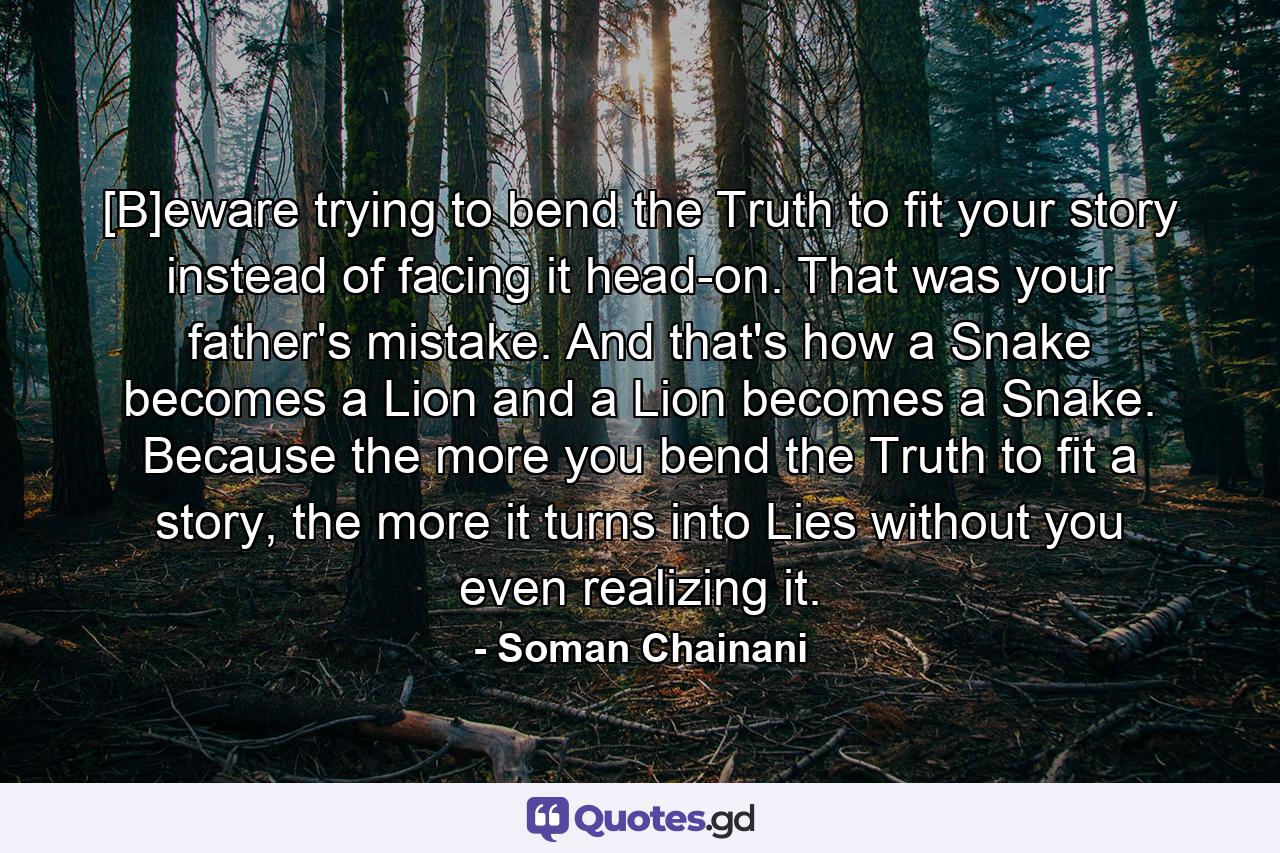 [B]eware trying to bend the Truth to fit your story instead of facing it head-on. That was your father's mistake. And that's how a Snake becomes a Lion and a Lion becomes a Snake. Because the more you bend the Truth to fit a story, the more it turns into Lies without you even realizing it. - Quote by Soman Chainani