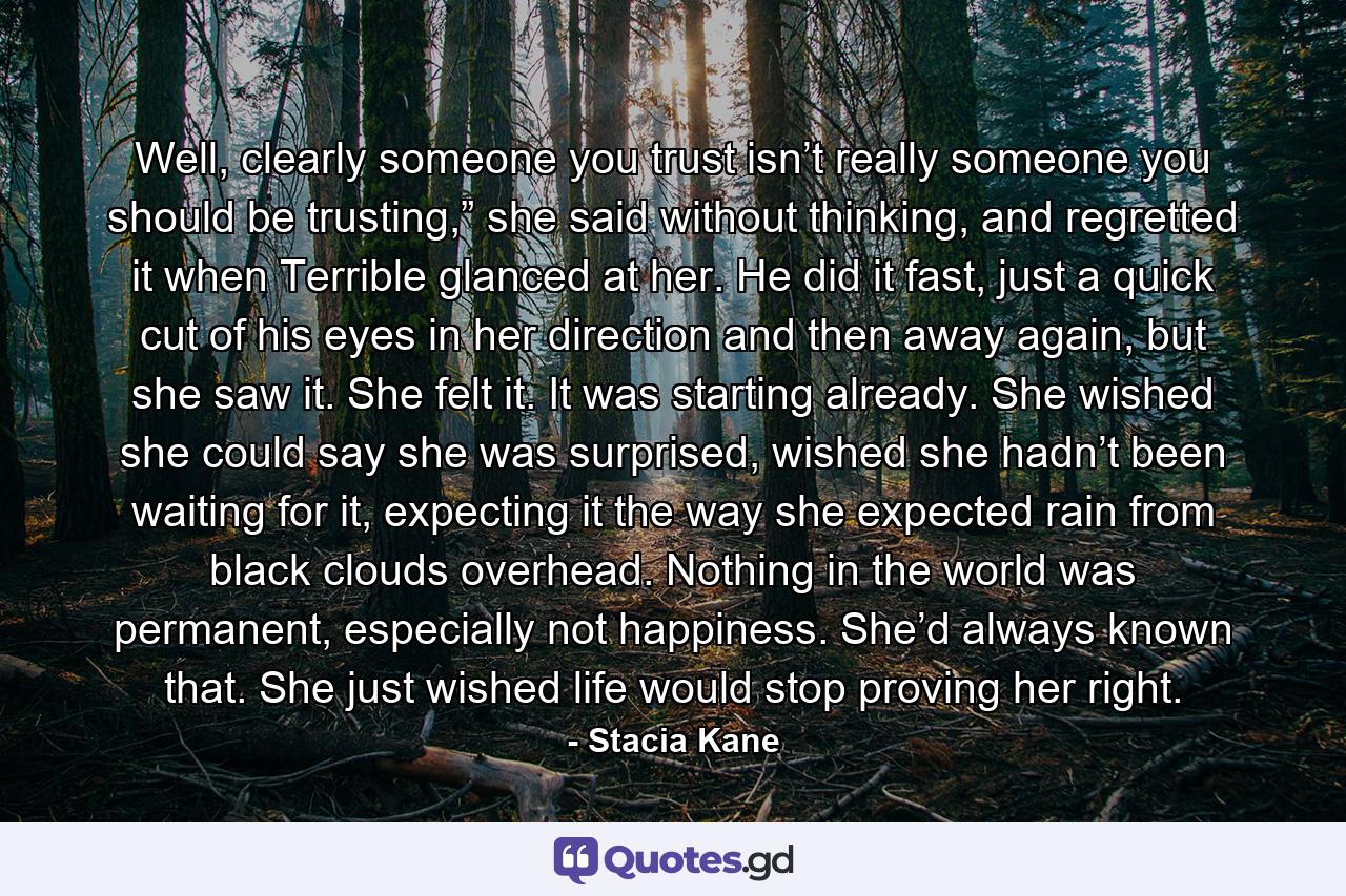 Well, clearly someone you trust isn’t really someone you should be trusting,” she said without thinking, and regretted it when Terrible glanced at her. He did it fast, just a quick cut of his eyes in her direction and then away again, but she saw it. She felt it. It was starting already. She wished she could say she was surprised, wished she hadn’t been waiting for it, expecting it the way she expected rain from black clouds overhead. Nothing in the world was permanent, especially not happiness. She’d always known that. She just wished life would stop proving her right. - Quote by Stacia Kane