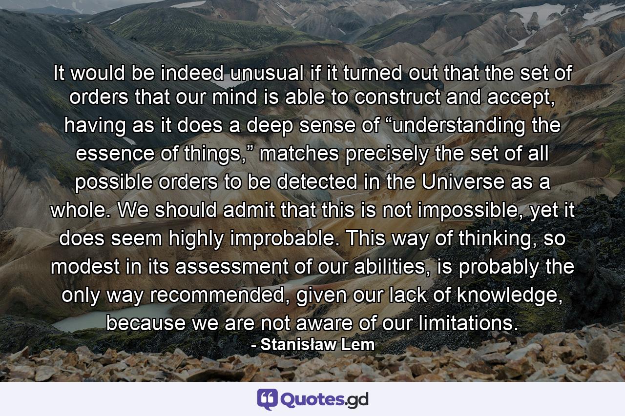 It would be indeed unusual if it turned out that the set of orders that our mind is able to construct and accept, having as it does a deep sense of “understanding the essence of things,” matches precisely the set of all possible orders to be detected in the Universe as a whole. We should admit that this is not impossible, yet it does seem highly improbable. This way of thinking, so modest in its assessment of our abilities, is probably the only way recommended, given our lack of knowledge, because we are not aware of our limitations. - Quote by Stanisław Lem