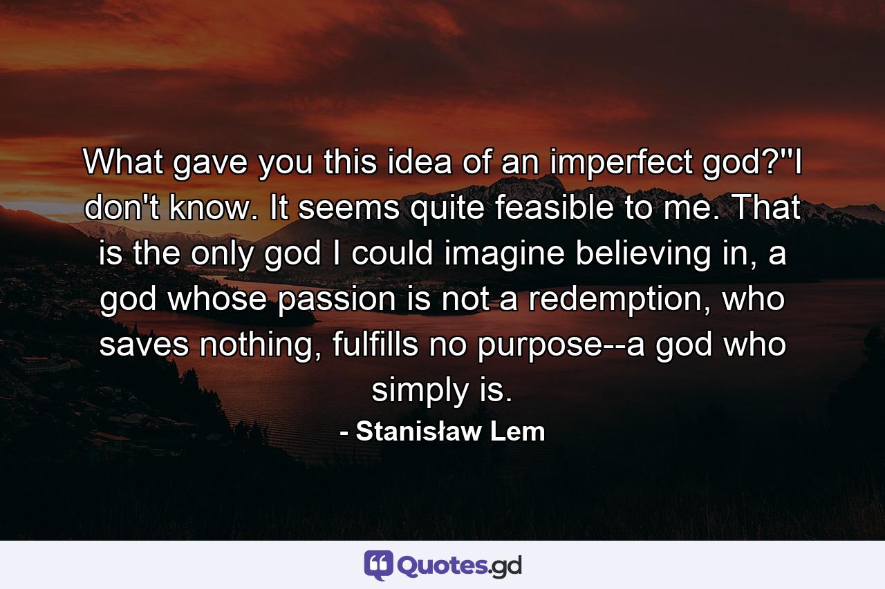 What gave you this idea of an imperfect god?''I don't know. It seems quite feasible to me. That is the only god I could imagine believing in, a god whose passion is not a redemption, who saves nothing, fulfills no purpose--a god who simply is. - Quote by Stanisław Lem