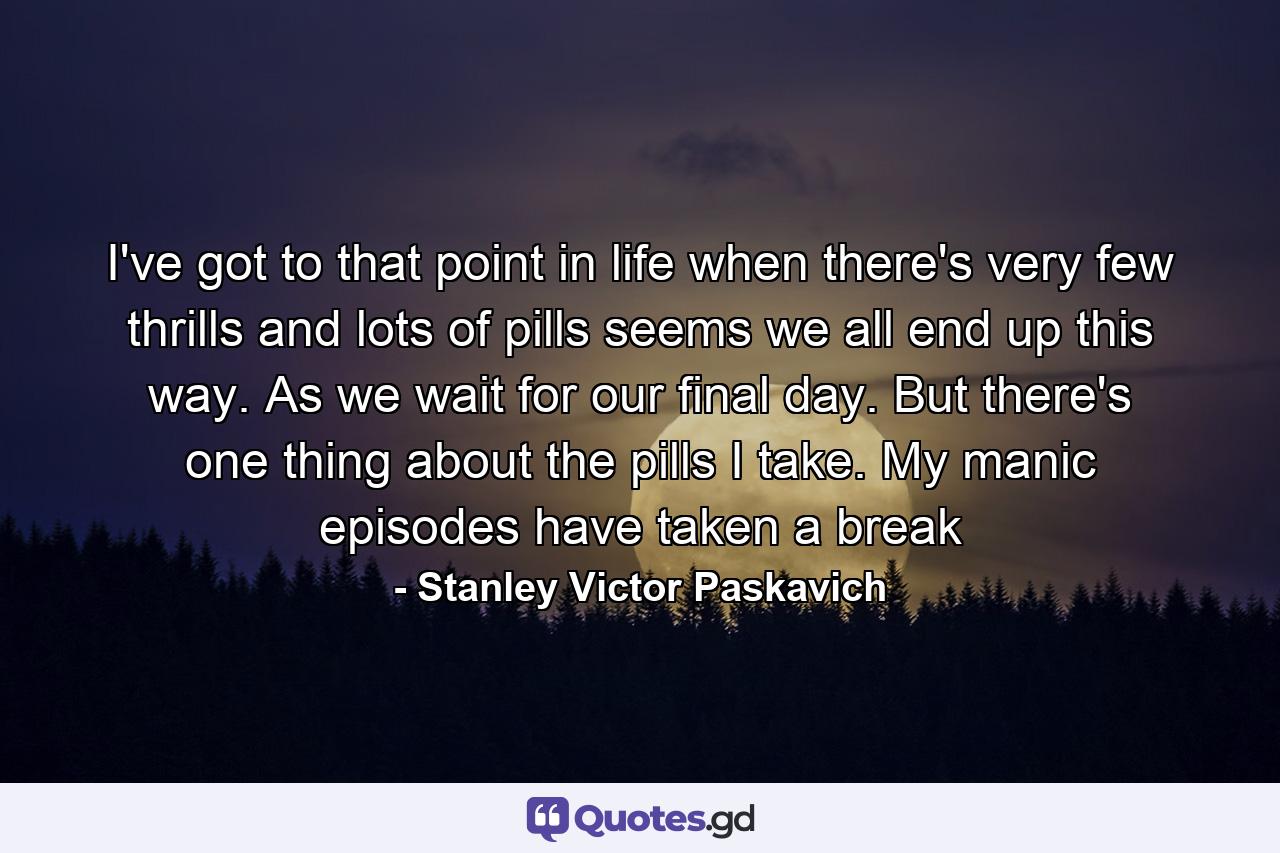 I've got to that point in life when there's very few thrills and lots of pills seems we all end up this way. As we wait for our final day. But there's one thing about the pills I take. My manic episodes have taken a break - Quote by Stanley Victor Paskavich