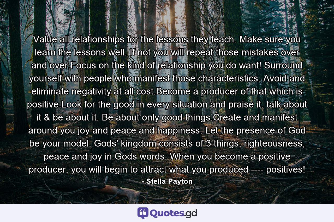 Value all relationships for the lessons they teach. Make sure you learn the lessons well. If not you will repeat those mistakes over and over.Focus on the kind of relationship you do want! Surround yourself with people who manifest those characteristics. Avoid and eliminate negativity at all cost.Become a producer of that which is positive.Look for the good in every situation and praise it. talk about it & be about it. Be about only good things.Create and manifest around you joy and peace and happiness. Let the presence of God be your model. Gods' kingdom consists of 3 things, righteousness, peace and joy in Gods words. When you become a positive producer, you will begin to attract what you produced ---- positives! - Quote by Stella Payton