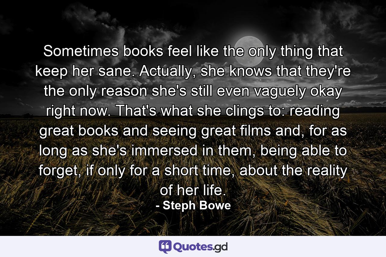 Sometimes books feel like the only thing that keep her sane. Actually, she knows that they're the only reason she's still even vaguely okay right now. That's what she clings to: reading great books and seeing great films and, for as long as she's immersed in them, being able to forget, if only for a short time, about the reality of her life. - Quote by Steph Bowe