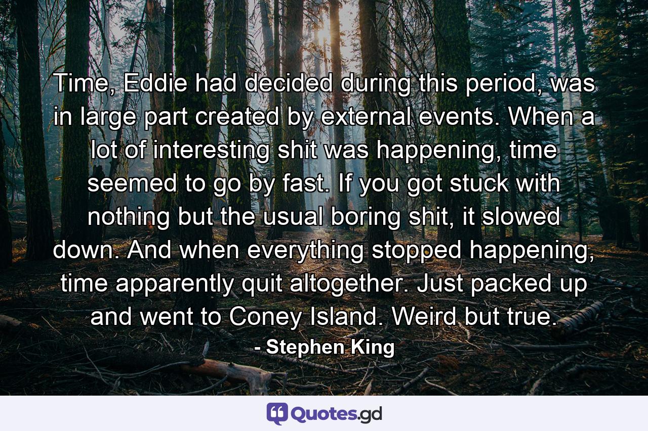 Time, Eddie had decided during this period, was in large part created by external events. When a lot of interesting shit was happening, time seemed to go by fast. If you got stuck with nothing but the usual boring shit, it slowed down. And when everything stopped happening, time apparently quit altogether. Just packed up and went to Coney Island. Weird but true. - Quote by Stephen King