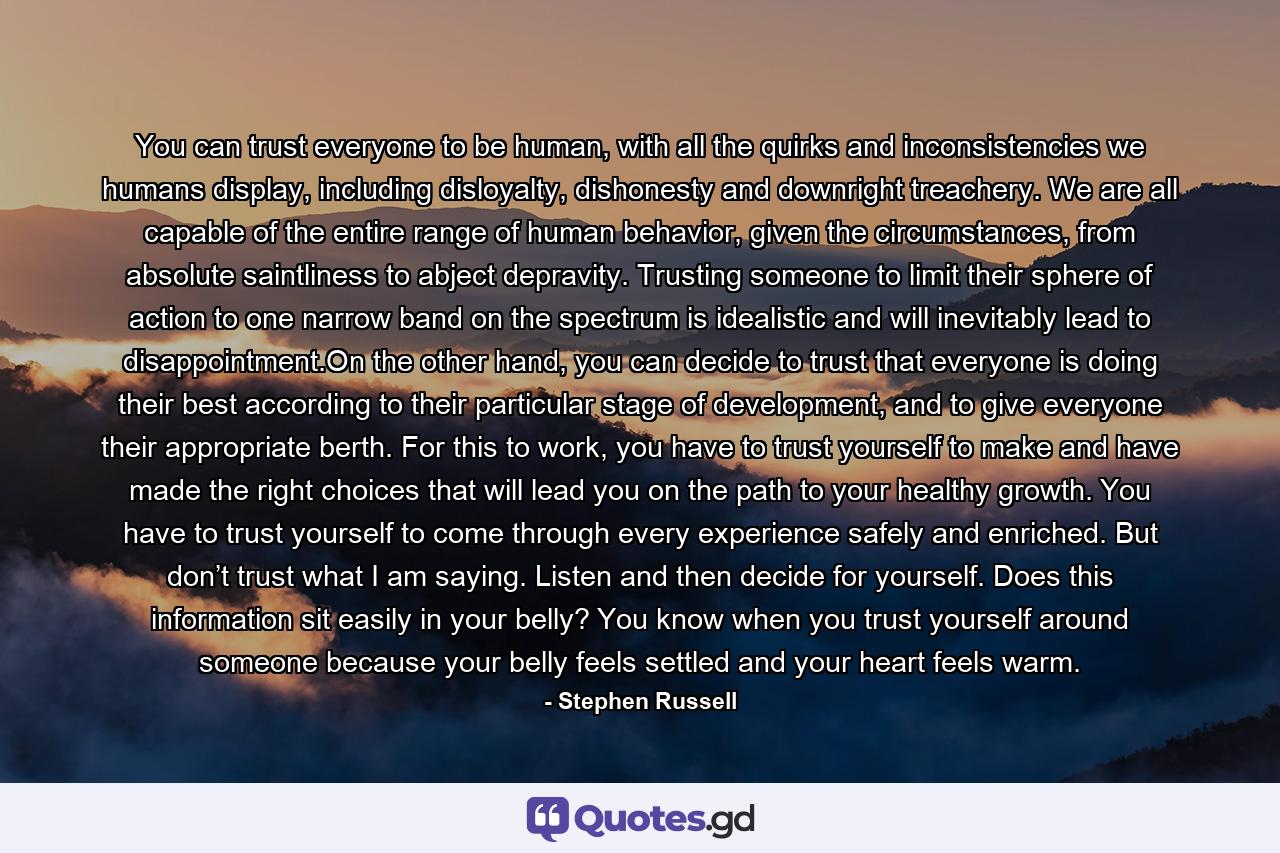 You can trust everyone to be human, with all the quirks and inconsistencies we humans display, including disloyalty, dishonesty and downright treachery. We are all capable of the entire range of human behavior, given the circumstances, from absolute saintliness to abject depravity. Trusting someone to limit their sphere of action to one narrow band on the spectrum is idealistic and will inevitably lead to disappointment.On the other hand, you can decide to trust that everyone is doing their best according to their particular stage of development, and to give everyone their appropriate berth. For this to work, you have to trust yourself to make and have made the right choices that will lead you on the path to your healthy growth. You have to trust yourself to come through every experience safely and enriched. But don’t trust what I am saying. Listen and then decide for yourself. Does this information sit easily in your belly? You know when you trust yourself around someone because your belly feels settled and your heart feels warm. - Quote by Stephen Russell